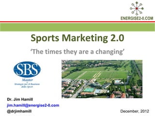 ENERGISE2-0.COM



            Sports Marketing 2.0
            ‘The times they are a changing’




Dr. Jim Hamill
jim.hamill@energise2-0.com
@drjimhamill                             December, 2012
 