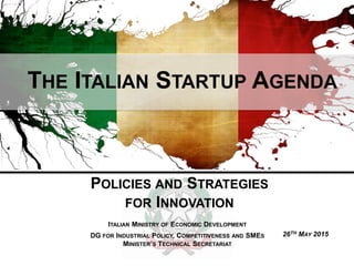 THE ITALIAN STARTUP AGENDA
POLICIES AND STRATEGIES
FOR INNOVATION
ITALIAN MINISTRY OF ECONOMIC DEVELOPMENT
DG FOR INDUSTRIAL POLICY, COMPETITIVENESS AND SMES
MINISTER’S TECHNICAL SECRETARIAT
26TH MAY 2015
 