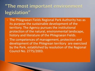    The Phlegraean Fields Regional Park Authority has as
    its purpose the sustainable development of the
    territory. The Agency pursues the institutional
    protection of the natural, environmental landscape,
    history and literature of the Phlegraean Fields.
   The competences of management, protection and
    development of the Phlegrean territory are exercised
    by the Park, established by resolution of the Regional
    Council No. 2775/2003.
 