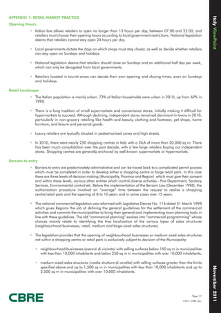 Italy ViewPoint
APPENDIX 1: RETAIL MARKET PRACTICE
Opening Hours
            • Italian law allows retailers to open no longer than 13 hours per day, between 07.00 and 22.00, and
              retailers must choose their opening hours according to local government restrictions. National legislation
              deems that retailers cannot stay open 24 hours per day.

            • Local governments dictate the days on which shops must stay closed, as well as decide whether retailers
              can stay open on Sundays and holidays.

            • National legislation deems that retailers should close on Sundays and an additional half day per week,
              which can only be derogated from local governments.

            • Retailers located in tourist areas can decide their own opening and closing times, even on Sundays
              and holidays.

Retail Landscape
            • The Italian population is mainly urban: 73% of Italian households were urban in 2010, up from 69% in
              1990.

            • There is a long tradition of small supermarkets and convenience stores, initially making it difficult for
              hypermarkets to succeed. Although declining, independent stores remained dominant in towns in 2010,
              particularly in non-grocery retailing like health and beauty, clothing and footwear, pet shops, home
              furniture, and leisure and personal goods.

            • Luxury retailers are typically situated in pedestrianised zones and high streets.

            • In 2010, there were nearly 250 shopping centres in Italy with a GLA of more than 20,000 sq m. There
              has been much consolidation over the past decade, with a few large retailers buying out independent
              stores. Shopping centres are generally anchored by well-known supermarkets or hypermarkets.

Barriers to entry
            • Barriers to entry are predominately administrative and can be traced back to a complicated permit process
              which must be completed in order to develop either a shopping centre or large retail park. In this case
              there are three levels of decision making (Municipality, Province and Region) which must give their consent
              and within these levels, various other entities which control diverse activities - Fire Department, Sanitary
              Services, Environmental control etc. Before the implementation of the Bersani Law (December 1998), the
              authorisation procedure involved an “average” time between the request to realise a shopping
              centre/retail park and the opening of 8 to 10 years and in some cases over 15 years.

            • The national commercial legislation was reformed with Legislative Decree No. 114 dated 31 March 1998
              which gives Regions the job of defining the general guidelines for the settlement of the commercial
              activities and commits the municipalities to bring their general and implementing town planning tools in
              line with these guidelines. The old “commercial planning” evolves into “commercial programming” whose
              choices mainly relate to identifying the free localization of the various types of sales structures
              (neighbourhood businesses, retail, medium and large-sized sales structures).

            • The legislation provides that the opening of neighbourhood businesses or medium sized sales structures
              not within a shopping centre or retail park is exclusively subject to decision of the Municipality:

               • neighbourhood businesses (esercizi di vicinato) with selling surfaces below 150 sq m in municipalities
                 with less than 10,000 inhabitants and below 250 sq m in municipalities with over 10,000 inhabitants;

               • medium-sized sales structures (medie strutture di vendita) with selling surfaces greater than the limits
                                                                                                                                  November 2011




                 specified above and up to 1,500 sq m in municipalities with less than 10,000 inhabitants and up to
                 2,500 sq m in municipalities with over 10,000 inhabitants.




                                                                                                                      Page 11
                                                                                                              ©2011, CBRE, Spa.
 