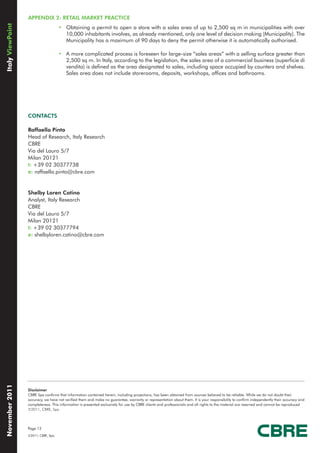 APPENDIX 2: RETAIL MARKET PRACTICE
Italy ViewPoint

                                      • Obtaining a permit to open a store with a sales area of up to 2,500 sq m in municipalities with over
                                        10,000 inhabitants involves, as already mentioned, only one level of decision making (Municipality). The
                                        Municipality has a maximum of 90 days to deny the permit otherwise it is automatically authorised.

                                      • A more complicated process is foreseen for large-size “sales areas” with a selling surface greater than
                                        2,500 sq m. In Italy, according to the legislation, the sales area of a commercial business (superficie di
                                        vendita) is defined as the area designated to sales, including space occupied by counters and shelves.
                                        Sales area does not include storerooms, deposits, workshops, offices and bathrooms.




                  CONTACTS

                  Raffaella Pinto
                  Head of Research, Italy Research
                  CBRE
                  Via del Lauro 5/7
                  Milan 20121
                  t: +39 02 30377738
                  e: raffaella.pinto@cbre.com


                  Shelby Loren Catino
                  Analyst, Italy Research
                  CBRE
                  Via del Lauro 5/7
                  Milan 20121
                  t: +39 02 30377794
                  e: shelbyloren.catino@cbre.com
November 2011




                  Disclaimer
                  CBRE Spa confirms that information contained herein, including projections, has been obtained from sources believed to be reliable. While we do not doubt their
                  accuracy, we have not verified them and make no guarantee, warranty or representation about them. It is your responsibility to confirm independently their accuracy and
                  completeness. This information is presented exclusively for use by CBRE clients and professionals and all rights to the material are reserved and cannot be reproduced
                  ©2011, CBRE, Spa.




                  Page 12
                  ©2011, CBRE, Spa.
 
