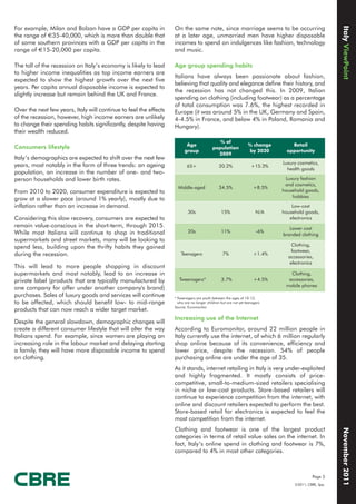 Italy ViewPoint
For example, Milan and Bolzan have a GDP per capita in             On the same note, since marriage seems to be occurring
the range of €35-40,000, which is more than double that            at a later age, unmarried men have higher disposable
of some southern provinces with a GDP per capita in the            incomes to spend on indulgences like fashion, technology
range of €15-20,000 per capita.                                    and music.

The toll of the recession on Italy’s economy is likely to lead     Age group spending habits
to higher income inequalities as top income earners are
                                                                   Italians have always been passionate about fashion,
expected to show the highest growth over the next five
                                                                   believing that quality and elegance define their history, and
years. Per capita annual disposable income is expected to
                                                                   the recession has not changed this. In 2009, Italian
slightly increase but remain behind the UK and France.
                                                                   spending on clothing (including footwear) as a percentage
                                                                   of total consumption was 7.6%, the highest recorded in
Over the next few years, Italy will continue to feel the effects   Europe (it was around 5% in the UK, Germany and Spain,
of the recession, however, high income earners are unlikely        4-4.5% in France, and below 4% in Poland, Romania and
to change their spending habits significantly, despite having      Hungary).
their wealth reduced.
                                                                                              % of
                                                                          Age                                    % change        Retail
Consumers lifestyle                                                                        population
                                                                         group                                    by 2020      opportunity
                                                                                             2009
Italy’s demographics are expected to shift over the next few
years, most notably in the form of three trends: an ageing                                                                   Luxury cosmetics,
                                                                          65+                  20.2%               +15.3%
                                                                                                                               health goods
population, an increase in the number of one- and two-
person households and lower birth rates.                                                                                      Luxury fashion
                                                                                                                              and cosmetics,
                                                                     Middle-aged               34.5%                +8.5%
From 2010 to 2020, consumer expenditure is expected to                                                                       household goods,
                                                                                                                                 hobbies
grow at a slower pace (around 1% yearly), mostly due to
inflation rather than an increase in demand.                                                                                     Low-cost
                                                                           30s                  15%                   N/A    household goods,
Considering this slow recovery, consumers are expected to                                                                       electronics
remain value-conscious in the short-term, through 2015.                                                                         Lower cost
While most Italians will continue to shop in traditional                   20s                  11%                   -6%
                                                                                                                             branded clothing
supermarkets and street markets, many will be looking to
                                                                                                                                 Clothing,
spend less, building upon the thrifty habits they gained
                                                                                                                                 footwear,
during the recession.                                                  Teenagers                 7%                 +1.4%
                                                                                                                               accessories,
                                                                                                                                electronics
This will lead to more people shopping in discount
supermarkets and most notably, lead to an increase in                                                                           Clothing,
private label (products that are typically manufactured by            Tweenagers*               3.7%                 +4.5%     accessories,
                                                                                                                              mobile phones
one company for offer under another company's brand)
purchases. Sales of luxury goods and services will continue        * Tweenagers are youth between the ages of 10-12,
to be affected, which should benefit low- to mid-range               who are no longer children but are not yet teenagers
                                                                   Source: Euromonitor
products that can now reach a wider target market.
                                                                   Increasing use of the Internet
Despite the general slowdown, demographic changes will
create a different consumer lifestyle that will alter the way      According to Euromonitor, around 22 million people in
Italians spend. For example, since women are playing an            Italy currently use the internet, of which 6 million regularly
increasing role in the labour market and delaying starting         shop online because of its convenience, efficiency and
a family, they will have more disposable income to spend           lower price, despite the recession. 54% of people
on clothing.                                                       purchasing online are under the age of 35.
                                                                   As it stands, internet retailing in Italy is very under-exploited
                                                                   and highly fragmented. It mostly consists of price-
                                                                   competitive, small-to-medium-sized retailers specialising
                                                                   in niche or low-cost products. Store-based retailers will
                                                                   continue to experience competition from the internet, with
                                                                   online and discount retailers expected to perform the best.
                                                                   Store-based retail for electronics is expected to feel the
                                                                   most competition from the internet.
                                                                   Clothing and footwear is one of the largest product
                                                                                                                                                      November 2011




                                                                   categories in terms of retail value sales on the internet. In
                                                                   fact, Italy’s online spend in clothing and footwear is 7%,
                                                                   compared to 4% in most other categories.



                                                                                                                                           Page 3
                                                                                                                                  ©2011, CBRE, Spa.
 