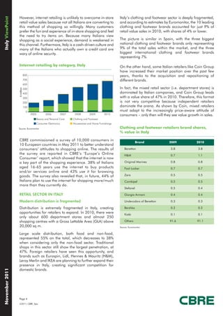 Italy ViewPoint

                  However, internet retailing is unlikely to overcome in-store                         Italy’s clothing and footwear sector is deeply fragmented,
                  retail value sales because not all Italians are converting to                        and according to estimates by Euromonitor, the 10 leading
                  this method of shopping so willingly. Many customers                                 clothing and footwear brands accounted for just 9% of
                  prefer the fun and experience of in-store shopping and feel                          retail value sales in 2010, with shares of 4% or lower.
                  the need to try items on. Because many Italians view
                  shopping as a social experience, demand is weakened in                               The picture is similar in Spain, with the three biggest
                  this channel. Furthermore, Italy is a cash-driven culture and                        national clothing and footwear brands only representing
                  many of the Italians who actually own a credit card are                              9% of the total sales within the market, and the three
                  wary of online security.                                                             biggest international clothing and footwear brands
                                                                                                       representing 7%.

                  Internet retailing by category, Italy                                                On the other hand, some Italian retailers like Coin Group
                                                                                                       have increased their market position over the past few
                              800                                                                      years, thanks to the acquisition and repositioning of
                              700                                                                      different brands.
                              600
                                                                                                       In fact, the mixed retail sector (i.e. department stores) is
                  € million




                              500
                              400                                                                      dominated by Italian companies, and Coin Group leads
                              300                                                                      with a value share of 47% in 2010. Therefore, this format
                              200                                                                      is not very competitive because independent retailers
                              100                                                                      dominate the arena. As shown by Coin, mixed retailers
                               0                                                                       must adapt to the increasingly price-aware attitude of
                                    2005      2006            2007    2008        2009        2010     consumers – only then will they see value growth in sales.
                                       Beauty and Personal Care      Clothing and Footwear
                                       Consumer Electronics          Housewares and Home Furnishings
                  Source: Euromonitor                                                                  Clothing and footwear retailers brand shares,
                                                                                                       % value in Italy

                  CBRE commissioned a survey of 10,000 consumers in
                                                                                                                      Brand           2009             2010
                  10 European countries in May 2011 to better understand
                  consumers’ attitudes to shopping online. The results of                                  Benetton                    3.8              3.8
                  the survey are reported in CBRE’s ’Europe’s Online                                       H&M                         0.7              1.1
                  Consumer’ report, which showed that the internet is now
                  a key part of the shopping experience. 38% of Italians                                   Original Marines            0.8              0.8
                  aged 16-65 years use the internet to buy products                                        Foot Locker                 0.7              0.7
                  and/or services online and 43% use it for browsing
                  goods. The survey also revealed that, in future, 44% of                                  Zara                        0.5              0.5
                  Italians plan to use the internet for shopping more/much                                 Combipel                    0.5              0.5
                  more than they currently do.
                                                                                                           Stefanel                    0.5              0.4

                  RETAIL SECTOR IN ITALY                                                                   Giorgio Armani              0.4              0.4

                  Modern distribution is fragmented                                                        Undercolors of Benetton     0.3              0.3

                  Distribution is extremely fragmented in Italy, creating                                  Bershka                     0.2              0.2
                  opportunities for retailers to expand. In 2010, there were                               Kiabi                       0.1              0.1
                  only about 600 department stores and almost 250
                  shopping centres with a Gross Lettable Area (GLA) above                                  Others                     91.6              91.1
                  20,000 sq m.                                                                         Source: Euromonitor

                  Large scale distribution, both food and non-food,
                  represented 55% on the total, which decreases to 38%
                  when considering only the non-food sector. Traditional
                  shops in this sector still show the largest penetration, at
                  47%. Foreign retailers have seen this opportunity, and
                  brands such as Eurospin, Lidl, Hennes & Mauritz (H&M),
                  Leroy Merlin and IKEA are planning to further expand their
                  presence in Italy, creating significant competition for
                  domestic brands.
November 2011




                  Page 4
                  ©2011, CBRE, Spa.
 