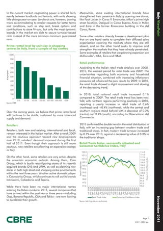 Italy ViewPoint
In the current market, negotiating power is shared fairly                            Meanwhile, some existing international brands have
evenly between landlords and tenants, with rents showing                             strengthened their presence in Italy by opening new stores,
little change year-on-year. Landlords are, however, proving                          like Foot Locker in Corso V. Emanuele, Milan’s prime high
more accommodating to retailer requests for better terms                             street location, Desigual in Corso Buenos Aires in Milan
and conditions, such as step rent, break options and                                 and Zara in the former Rinascente building in Via del
contributions to store fit-outs, but only the most dynamic                           Corso, Rome.
brands in the market are able to secure turnover-based
rents instead of the more common minimum guaranteed                                  Some other retailers already foresee a development plan
rents.                                                                               that on one hand seeks to complete their diffused sales
                                                                                     organisation covering the markets where they are still
Prime rental level by unit size in shopping                                          absent, and on the other hand seeks to improve and
centres in Italy, from a sample of top centres                                       strengthen the markets that they have already penetrated.
                                                                                     Some examples of retailers that are planning expansion are
          1.000
                                                                                     McDonalds’, IKEA, Zara and H&M.
              900

              800                                                                    Retail performance
              700                                                                    According to the Italian retail trade analysis over 2008-
                                                                                     2010, the weakest period for retail trade was 2009. The
€/sq m/year




              600
                                                                                     uncertainties regarding both economy and household
              500
                                                                                     financial situation, combined with increasing inflationary
              400                                                                    pressures, all influenced the poor results for 2009. In 2010,
              300
                                                                                     the retail trade showed a slight improvement and slowing
                                                                                     of the decreasing trend.
              200

              100                                                                    In 2010, total national retail trade increased 0.1%
                0                                                                    compared to 2009. The retail trade trend has been two-
                    0-50   50-100   100-200   200-500   500-1000 1000-2000   >2000   fold, with northern regions performing positively in 2010,
Source: CBRE
                                                                                     reporting a yearly increase in retail trade of 0.6%
                                                                                     (northeast) and +0.4% (northwest), while the central and
Over the coming years, we believe that prime rental level                            southern regions stood behind with a decrease of 0.2%
will continue to be stable, sustained by more balanced                               (centre) and 0.4% (south), according to Osservatorio del
supply and demand.                                                                   Commercio.

Retailers                                                                            2010 confirmed the double trend in the retail distribution in
                                                                                     Italy, with an increasing gap between modern trade and
Retailers, both new and existing, international and local,                           traditional shops. In fact, modern trade turnover increased
remain interested in the Italian market. After a weak 2009                           by 0.7% over 2010, against a decreasing value of 0.3% in
and the cautious approach toward new developments                                    the traditional shops.
over 2010, retailers’ demand improved during the first
half of 2011. Even though their approach is still more                               Retail Trade Index, seasonally adjusted and
cautious, new retailers are planning an expansion strategy                           Consumer Confidence Index, Italy
in Italy.
                                                                                                          102.0                                                    116.0
                                                                                                          101.5                                                    114.0
On the other hand, some retailers are very active, despite                                                                                                         112.0
                                                                                                                                                                           Consumer Confidence Index




                                                                                                          101.0
the uncertain economic outlook. Among them, Coin                                                                                                                   110.0
                                                                                     Retail Trade Index




                                                                                                          100.5                                                    108.0
Group, which is busily reconfiguring stores of its recently
                                                                                                          100.0                                                    106.0
acquired brands OVS and UPIM, as well as planning new                                                                                                              104.0
                                                                                                          99.5
stores in both high street and shopping centre environments                                                                                                        102.0
                                                                                                          99.0
within the next three years. Another active domestic player                                                                                                        100.0
                                                                                                          98.5                                                     98.0
is Calzedonia Group, which continues to roll out its brands                                                                                                        96.0
Intimissimi, Calzedonia and Tezenis.                                                                      98.0
                                                                                                                                                                   94.0
                                                                                                          97.5                                                     92.0
While there have been no major international names                                                        97.0                                                     90.0
                                                                                                                   July 2009
                                                                                                                   Aug 2009
                                                                                                                  Sept 2009
                                                                                                                   Oct 2009
                                                                                                                   Nov 2009
                                                                                                                   Dec 2009
                                                                                                                   Jan 2010
                                                                                                                   Feb 2010
                                                                                                                   Mar 2010
                                                                                                                   Apr 2010
                                                                                                                  May 2010
                                                                                                                  June 2010
                                                                                                                   July 2010
                                                                                                                   Aug 2010
                                                                                                                   Sep 2010
                                                                                                                   Oct 2010
                                                                                                                   Nov 2010
                                                                                                                   Dec 2010
                                                                                                                   Jan 2011
                                                                                                                   Feb 2011
                                                                                                                   Mar 2011
                                                                                                                   Apr 2011
                                                                                                                  May 2011
                                                                                                                  June 2011
                                                                                                                   July 2011
                                                                                                                   Aug 2011
                                                                                                                   Sep 2011




entering the Italian market in 2011, several companies that
have arrived within the past two or three years—including
Gap, Banana Republic, C&A and Takko—are now looking
                                                                                                                                                                                                       November 2011




                                                                                                                  Retail Trade Index   Consumer Confidence Index
to accelerate their growth.                                                          Source: Istat, July data are preliminary




                                                                                                                                                                     Page 7
                                                                                                                                                           ©2011, CBRE, Spa.
 