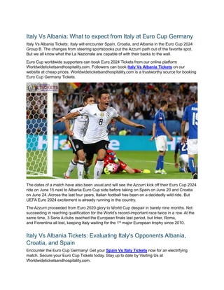 Italy Vs Albania: What to expect from Italy at Euro Cup Germany
Italy Vs Albania Tickets: Italy will encounter Spain, Croatia, and Albania in the Euro Cup 2024
Group B. The changes from steering sportsbooks put the Azzurri path out of the favorite spot.
But we all know what the La Nazionale are capable of with their backs to the wall.
Euro Cup worldwide supporters can book Euro 2024 Tickets from our online platform
Worldwideticketsandhospitality.com. Followers can book Italy Vs Albania Tickets on our
website at cheap prices. Worldwideticketsandhospitality.com is a trustworthy source for booking
Euro Cup Germany Tickets.
The dates of a match have also been usual and will see the Azzurri kick off their Euro Cup 2024
ride on June 15 next to Albania Euro Cup side before taking on Spain on June 20 and Croatia
on June 24. Across the last four years, Italian football has been on a decidedly wild ride. But
UEFA Euro 2024 excitement is already running in the country.
The Azzurri proceeded from Euro 2020 glory to World Cup despair in barely nine months. Not
succeeding in reaching qualification for the World’s record-important race twice in a row. At the
same time, 3 Serie A clubs reached the European finals last period, but Inter, Roma,
and Fiorentina all lost, keeping Italy waiting for the 1st
major European trophy since 2010.
Italy Vs Albania Tickets: Evaluating Italy's Opponents Albania,
Croatia, and Spain
Encounter the Euro Cup Germany! Get your Spain Vs Italy Tickets now for an electrifying
match. Secure your Euro Cup Tickets today. Stay up to date by Visiting Us at
Worldwideticketsandhospitality.com.
 