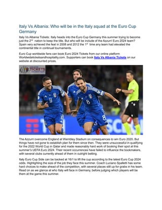 Italy Vs Albania: Who will be in the Italy squad at the Euro Cup
Germany
Italy Vs Albania Tickets: Italy heads into the Euro Cup Germany this summer trying to become
just the 2nd
nation to keep the title. But who will be include of the Azzurri Euro 2024 team?
Spain very achieved the feat in 2008 and 2012 the 1st
time any team had elevated the
continental title in continual tournaments.
Euro Cup worldwide fans can book Euro 2024 Tickets from our online platform
Worldwideticketsandhospitality.com. Supporters can book Italy Vs Albania Tickets on our
website at discounted prices.
The Azzurri overcome England at Wembley Stadium on consequences to win Euro 2020. But
things have not gone to establish plan for them since then. They were unsuccessful in qualifying
for the 2022 World Cup in Qatar and made reasonably hard work of booking their spot at this
summer’s UEFA Euro 2024. Their recent occurrences have failed to influence the bookmakers,
with several clubs currently ahead of them in outright betting.
Italy Euro Cup Side can be backed at 16/1 to lift the cup according to the latest Euro Cup 2024
odds. Highlighting the size of the job they face this summer. Coach Luciano Spalletti has some
hard choices to make ahead of the competition, with several places still up for grabs in his team.
Read on as we glance at who Italy will face in Germany, before judging which players will be
them at the game this summer.
 