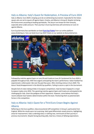 Italy vs Albania: Italy's Quest for Redemption, A Preview of Euro 2024
Italy vs Albania: Euro 2024 is shaping up to be an exhilarating tournament. Especially for the Italian
squad, who are set to square off against Spain, Croatia, and Albania in Group B. Despite not being
the frontrunners according to leading sportsbooks. The Azzurri are known for their tenacity,
especially when under pressure. Their journey in Euro Cup Germany will commence on June 15
against Albania.
Euro Cup Germany fans worldwide can book Euro Cup Tickets from our online platform
www.eticketing.co. Fans can book Euro Cup 2024 Tickets on our website at discounted prices.
Followed by matches against Spain on June 20 and Croatia on June 24. Excitement for Euro 2024 is
palpable throughout Italy. With fans eagerly anticipating the team's performance. Italian football has
experienced a rollercoaster ride over the past few years. After clinching victory in Euro 2020. The
Azzurri faced disappointment in the World Cup qualifiers. Failing to secure a spot in the tournament.
Despite Serie A clubs making strides in European competitions. Italy has been longing for a major
European trophy since 2010. The upcoming matches against Spain and Croatia are anticipated to be
challenging for Italy. Given the pedigree of their opponents. However, some believe that Italy's
recent setbacks have fueled a determination within the team. Positioning them as potential dark
horses in the competition.
Italy vs Albania: Italy's Quest for a Third Euro Crown Begins Against
Albania
Reflecting on the Euro qualifiers, Italy encountered stiff competition in Group C, particularly from
England. While the results were not surprising. Italy's goal differentials raised concerns, highlighting
areas for improvement. Italy's underdog status is nothing new, reminiscent of their journey in
previous tournaments. Despite facing daunting odds, Italy has a history of defying expectations.
 