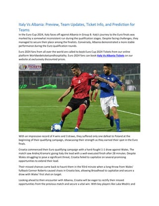 Italy Vs Albania: Preview, Team Updates, Ticket Info, and Prediction for
Teams
In the Euro Cup 2024, Italy faces off against Albania in Group B. Italy's journey to the Euro finals was
marked by a somewhat inconsistent run during the qualification stages. Despite facing challenges, they
managed to secure their place among the finalists. Conversely, Albania demonstrated a more stable
performance during the Euro qualification rounds.
Euro 2024 fans from all over the world are called to book Euro Cup 2024 Tickets from our online
platform Worldwideticketsandhospitality. Euro 2024 fans can book Italy Vs Albania Tickets on our
website at exclusively discounted prices.
With an impressive record of 4 wins and 3 draws, they suffered only one defeat to Poland at the
beginning of their qualifying campaign, showcasing their strength as they earned their spot in the Euro
finals.
Croatia commenced their Euro qualifying campaign with a hard-fought 1-1 draw against Wales. The
match saw Andrej Kramaric giving Italy the lead with a well-executed finish after 28 minutes. Despite
Wales struggling to pose a significant threat, Croatia failed to capitalize on several promising
opportunities to extend their lead.
Their missed chances came back to haunt them in the 93rd minute when a long throw from Wales'
fullback Connor Roberts caused chaos in Croatia box, allowing Broadhead to capitalize and secure a
draw with Wales' first shot on target.
Looking ahead to their encounter with Albania, Croatia will be eager to rectify their missed
opportunities from the previous match and secure a vital win. With key players like Luka Modric and
 