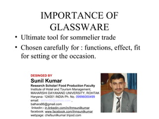 IMPORTANCE OF
GLASSWARE
• Ultimate tool for sommelier trade
• Chosen carefully for : functions, effect, fit
for setting or the occasion.
DESINGED BY

Sunil Kumar
Research Scholar/ Food Production Faculty
Institute of Hotel and Tourism Management,
MAHARSHI DAYANAND UNIVERSITY, ROHTAK
Haryana- 124001 INDIA Ph. No. 09996000499
email: skihm86@yahoo.com ,
balhara86@gmail.com
linkedin:- in.linkedin.com/in/ihmsunilkumar
facebook: www.facebook.com/ihmsunilkumar
webpage: chefsunilkumar.tripod.com

 