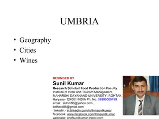 UMBRIA
• Geography
• Cities
• Wines
DESINGED BY

Sunil Kumar
Research Scholar/ Food Production Faculty
Institute of Hotel and Tourism Management,
MAHARSHI DAYANAND UNIVERSITY, ROHTAK
Haryana- 124001 INDIA Ph. No. 09996000499
email: skihm86@yahoo.com ,
balhara86@gmail.com
linkedin:- in.linkedin.com/in/ihmsunilkumar
facebook: www.facebook.com/ihmsunilkumar
webpage: chefsunilkumar.tripod.com

 