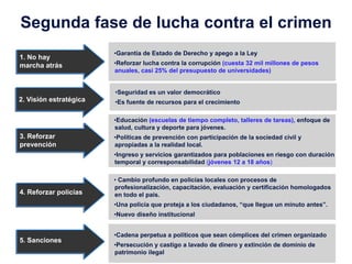 Segunda fase de lucha contra el crimen
                        •Garantía de Estado de Derecho y apego a la Ley
1. No hay
marcha atrás            •Reforzar lucha contra la corrupción (cuesta 32 mil millones de pesos
                        anuales, casi 25% del presupuesto de universidades)


                        •Seguridad es un valor democrático
2. Visión estratégica   •Es fuente de recursos para el crecimiento

                        •Educación (escuelas de tiempo completo, talleres de tareas), enfoque de
                        salud, cultura y deporte para jóvenes.
3. Reforzar             •Políticas de prevención con participación de la sociedad civil y
prevención              apropiadas a la realidad local.
                        •Ingreso y servicios garantizados para poblaciones en riesgo con duración
                        temporal y corresponsabilidad (jóvenes 12 a 18 años)

                        • Cambio profundo en policías locales con procesos de
                        profesionalización, capacitación, evaluación y certificación homologados
4. Reforzar policías    en todo el país.
                        •Una policía que proteja a los ciudadanos, “que llegue un minuto antes”.
                        •Nuevo diseño institucional


                        •Cadena perpetua a políticos que sean cómplices del crimen organizado
5. Sanciones
                        •Persecución y castigo a lavado de dinero y extinción de dominio de
                        patrimonio ilegal
 
