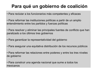 Para qué un gobierno de coalición
• Para reclutar a los funcionarios más competentes y eficaces

• Para reformar las instituciones políticas a partir de un amplio
entendimiento entre los partidos y fuerzas políticas

• Para resolver y eliminar las principales fuentes de conflicto que han
paralizado a los últimos tres gobiernos

• Para garantizar la representatividad del gobierno

• Para asegurar una equitativa distribución de los recursos públicos

• Para reformar las relaciones entre poderes y entre los tres niveles
de gobierno

• Para construir una agenda nacional que sume a todos los
mexicanos
 