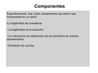 Componentes
Específicamente, hay cuatro componentes que tienen que
incorporarse en un pacto:

•La legitimidad del presidente

• La legitimidad de la oposición

• Un mecanismo de distribución de los beneficios de manera
representativa

• Rendición de cuentas
 