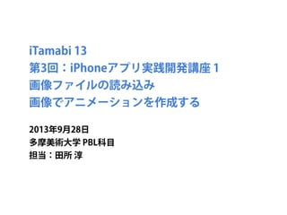 iTamabi 13 
第3回：iPhoneアプリ実践開発講座 1
画像ファイルの読み込み
画像でアニメーションを作成する
2013年9月30日
多摩美術大学 PBL科目
担当：田所 淳
 