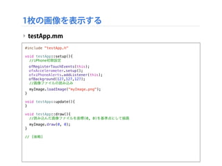 1枚の画像を表示する
‣ testApp.mm
#include "testApp.h"
void testApp::setup(){!
//iPhone初期設定
! ofRegisterTouchEvents(this);
! ofxAccelerometer.setup();
! ofxiPhoneAlerts.addListener(this);
! ofBackground(127,127,127);
//画像ファイルの読み込み
myImage.loadImage("myImage.png");
}
void testApp::update(){
}
void testApp::draw(){
//読み込んだ画像ファイルを座標(0, 0)を基準点にして描画
myImage.draw(0, 0);
}
// [後略]
 