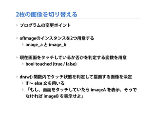 2枚の画像を切り替える
‣ プログラムの変更ポイント
‣ ofImageのインスタンスを2つ用意する
‣ image_a と image_b
‣ 現在画面をタッチしているか否かを判定する変数を用意
‣ bool touched (true / false)
‣ draw() 関数内でタッチ状態を判定して描画する画像を決定
‣ if ∼ else 文を用いる
‣ 「もし、画面をタッチしていたら imageA を表示、そうで
なければ imageB を表示せよ」
 