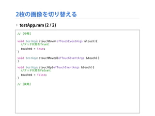 2枚の画像を切り替える
‣ testApp.mm (2 / 2)
// [中略]
void testApp::touchDown(ofTouchEventArgs &touch){
//タッチ状態をTrueに
touched = true;
}
void testApp::touchMoved(ofTouchEventArgs &touch){
}
void testApp::touchUp(ofTouchEventArgs &touch){
//タッチ状態をFalseに
touched = false;
}
// [後略]
 