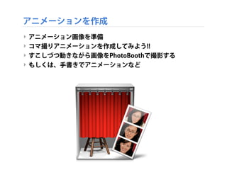 アニメーションを作成
‣ アニメーション画像を準備
‣ コマ撮りアニメーションを作成してみよう!!
‣ すこしづつ動きながら画像をPhotoBoothで撮影する
‣ もしくは、手書きでアニメーションなど
 