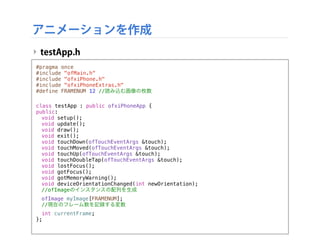 アニメーションを作成
‣ testApp.h
#pragma once
#include "ofMain.h"
#include "ofxiPhone.h"
#include "ofxiPhoneExtras.h"
#define FRAMENUM 12 //読み込む画像の枚数
class testApp : public ofxiPhoneApp {
public:
! void setup();
! void update();
! void draw();
! void exit();
! void touchDown(ofTouchEventArgs &touch);
! void touchMoved(ofTouchEventArgs &touch);
! void touchUp(ofTouchEventArgs &touch);
! void touchDoubleTap(ofTouchEventArgs &touch);
! void lostFocus();
! void gotFocus();
! void gotMemoryWarning();
! void deviceOrientationChanged(int newOrientation);
! //ofImageのインスタンスの配列を生成
! ofImage myImage[FRAMENUM];
! //現在のフレーム数を記録する変数
! int currentFrame;
};
 