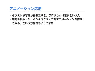 アニメーション応用
‣ イラストや写真が得意だけど、プログラムは苦手という人
‣ 趣向を凝らした、インタラクティブなアニメーションを作成し
てみる、という方向性もアリです!!
 