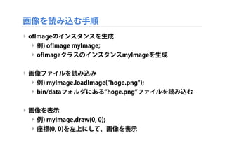 画像を読み込む手順
‣ ofImageのインスタンスを生成
‣ 例) ofImage myImage;
‣ ofImageクラスのインスタンスmyImageを生成
‣ 画像ファイルを読み込み
‣ 例) myImage.loadImage("hoge.png");
‣ bin/dataフォルダにある hoge.png ファイルを読み込む
‣ 画像を表示
‣ 例) myImage.draw(0, 0);
‣ 座標(0, 0)を左上にして、画像を表示
 