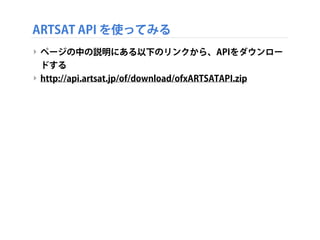 ARTSAT API を使ってみる
‣ ページの中の説明にある以下のリンクから、APIをダウンロー
ドする
‣ http://api.artsat.jp/of/download/ofxARTSATAPI.zip

 