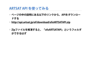 ARTSAT API を使ってみる
‣ ページの中の説明にある以下のリンクから、APIをダウンロー
ドする
‣ http://api.artsat.jp/of/download/ofxARTSATAPI.zip
‣ Zipファイルを解凍すると、「ofxARTSATAPI」というフォルダ
ができるはず

 