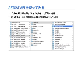 ARTSAT API を使ってみる
‣ 「ofxARTSATAPI」フォルダを、以下に格納
‣ of_v0.8.0_ios_release/addons/ofxARTSATAPI

 