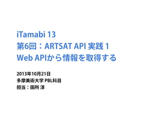 iTamabi 13 
第6回：ARTSAT API 実践 1
Web APIから情報を取得する
2013年10月21日
多摩美術大学 PBL科目
担当：田所 淳

 