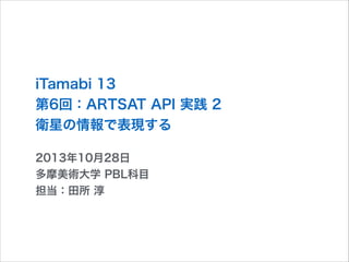 iTamabi 13 
第6回：ARTSAT API 実践 2
衛星の情報で表現する
2013年10月28日
多摩美術大学 PBL科目
担当：田所 淳

 