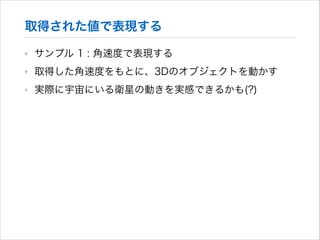 取得された値で表現する
‣

サンプル 1 : 角速度で表現する

‣

取得した角速度をもとに、3Dのオブジェクトを動かす

‣

実際に宇宙にいる衛星の動きを実感できるかも(?)

 