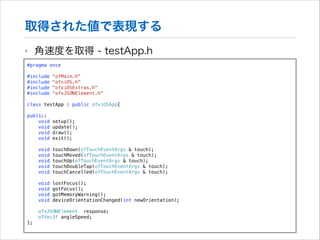 取得された値で表現する
‣

角速度を取得 - testApp.h

#pragma once

!

#include
#include
#include
#include

!

"ofMain.h"
"ofxiOS.h"
"ofxiOSExtras.h"
"ofxJSONElement.h"

class testApp : public ofxiOSApp{
public:
void
void
void
void

setup();
update();
draw();
exit();

void
void
void
void
void

touchDown(ofTouchEventArgs & touch);
touchMoved(ofTouchEventArgs & touch);
touchUp(ofTouchEventArgs & touch);
touchDoubleTap(ofTouchEventArgs & touch);
touchCancelled(ofTouchEventArgs & touch);

void
void
void
void

lostFocus();
gotFocus();
gotMemoryWarning();
deviceOrientationChanged(int newOrientation);

ofxJSONElement response;
ofVec3f angleSpeed;
};

 