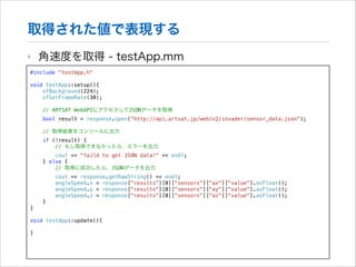 取得された値で表現する
‣

角速度を取得 - testApp.mm

#include "testApp.h"

!

void testApp::setup(){
ofBackground(224);
ofSetFrameRate(30);
// ARTSAT WebAPIにアクセスしてJSONデータを取得
bool result = response.open("http://api.artsat.jp/web/v2/invader/sensor_data.json");
// 取得結果をコンソールに出力
if (!result) {
// もし取得できなかったら、エラーを出力
cout << "faild to get JSON data!" << endl;
} else {
// 取得に成功したら、JSONデータを出力
cout << response.getRawString() << endl;
angleSpeed.x = response["results"][0]["sensors"]["ax"]["value"].asFloat();
angleSpeed.y = response["results"][0]["sensors"]["ay"]["value"].asFloat();
angleSpeed.z = response["results"][0]["sensors"]["az"]["value"].asFloat();
}
}

!
void
!
}

testApp::update(){

 