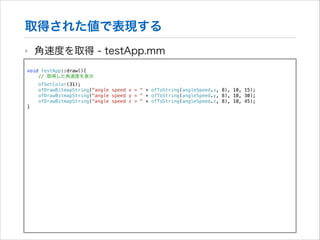 取得された値で表現する
‣

角速度を取得 - testApp.mm

!

void testApp::draw(){
// 取得した角速度を表示
ofSetColor(31);
ofDrawBitmapString("angle speed x = " + ofToString(angleSpeed.x, 8), 10, 15);
ofDrawBitmapString("angle speed y = " + ofToString(angleSpeed.y, 8), 10, 30);
ofDrawBitmapString("angle speed z = " + ofToString(angleSpeed.z, 8), 10, 45);
}

 