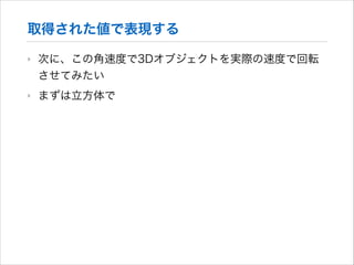 取得された値で表現する
‣

次に、この角速度で3Dオブジェクトを実際の速度で回転
させてみたい

‣

まずは立方体で

 