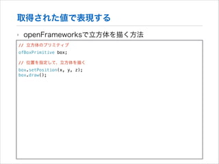 取得された値で表現する
‣

openFrameworksで立方体を描く方法

// 立方体のプリミティブ
ofBoxPrimitive box;

!

// 位置を指定して、立方体を描く
box.setPosition(x, y, z);
box.draw();

 