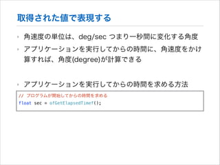 取得された値で表現する
‣

角速度の単位は、deg/sec つまり一秒間に変化する角度

‣

アプリケーションを実行してからの時間に、角速度をかけ
算すれば、角度(degree)が計算できる
!

‣

アプリケーションを実行してからの時間を求める方法

// プログラムが開始してからの時間を求める
float sec = ofGetElapsedTimef();

 