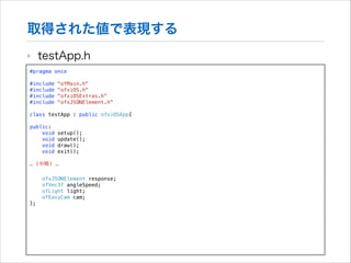 取得された値で表現する
‣

testApp.h

#pragma once

!

#include
#include
#include
#include

!

"ofMain.h"
"ofxiOS.h"
"ofxiOSExtras.h"
"ofxJSONElement.h"

class testApp : public ofxiOSApp{
public:
void
void
void
void

setup();
update();
draw();
exit();

… (中略) …
ofxJSONElement response;
ofVec3f angleSpeed;
ofLight light;
ofEasyCam cam;
};

 