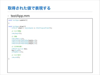取得された値で表現する
‣

testApp.mm

void testApp::update(){

!
}
!

void testApp::draw(){
ofVec3f angle = angleSpeed * ofGetElapsedTimef();
// カメラ開始

!

cam.begin();
// 回転
ofPushMatrix();
ofRotateX(ofRadToDeg(angle.x));
ofRotateY(ofRadToDeg(angle.y));
ofRotateZ(ofRadToDeg(angle.z));
// 立方体を描く

!
}

ofBoxPrimitive box;
box.draw();
ofPopMatrix();
// カメラ終了
cam.end();

 