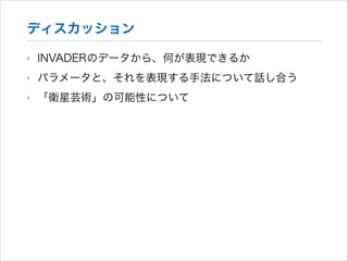 ディスカッション
‣

INVADERのデータから、何が表現できるか

‣

パラメータと、それを表現する手法について話し合う

‣

「衛星芸術」の可能性について

 