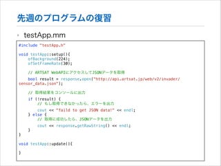先週のプログラムの復習
‣

testApp.mm

#include "testApp.h"

!

void testApp::setup(){
ofBackground(224);
ofSetFrameRate(30);
// ARTSAT WebAPIにアクセスしてJSONデータを取得
bool result = response.open("http://api.artsat.jp/web/v2/invader/
sensor_data.json");
// 取得結果をコンソールに出力
if (!result) {
// もし取得できなかったら、エラーを出力
cout << "faild to get JSON data!" << endl;
} else {
// 取得に成功したら、JSONデータを出力
cout << response.getRawString() << endl;
}
}

!

void testApp::update(){

!

}

 