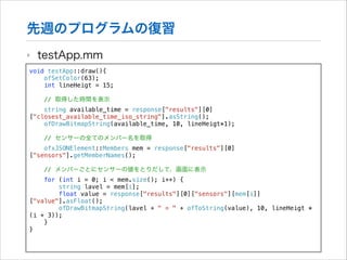 先週のプログラムの復習
‣

testApp.mm

void testApp::draw(){
ofSetColor(63);
int lineHeigt = 15;

!

// 取得した時間を表示

string available_time = response["results"][0]
["closest_available_time_iso_string"].asString();
ofDrawBitmapString(available_time, 10, lineHeigt*1);
// センサーの全てのメンバー名を取得
ofxJSONElement::Members mem = response["results"][0]
["sensors"].getMemberNames();
// メンバーごとにセンサーの値をとりだして、画面に表示
for (int i = 0; i < mem.size(); i++) {
string lavel = mem[i];
float value = response["results"][0]["sensors"][mem[i]]
["value"].asFloat();
ofDrawBitmapString(lavel + " = " + ofToString(value), 10, lineHeigt *
(i + 3));
}
}

 