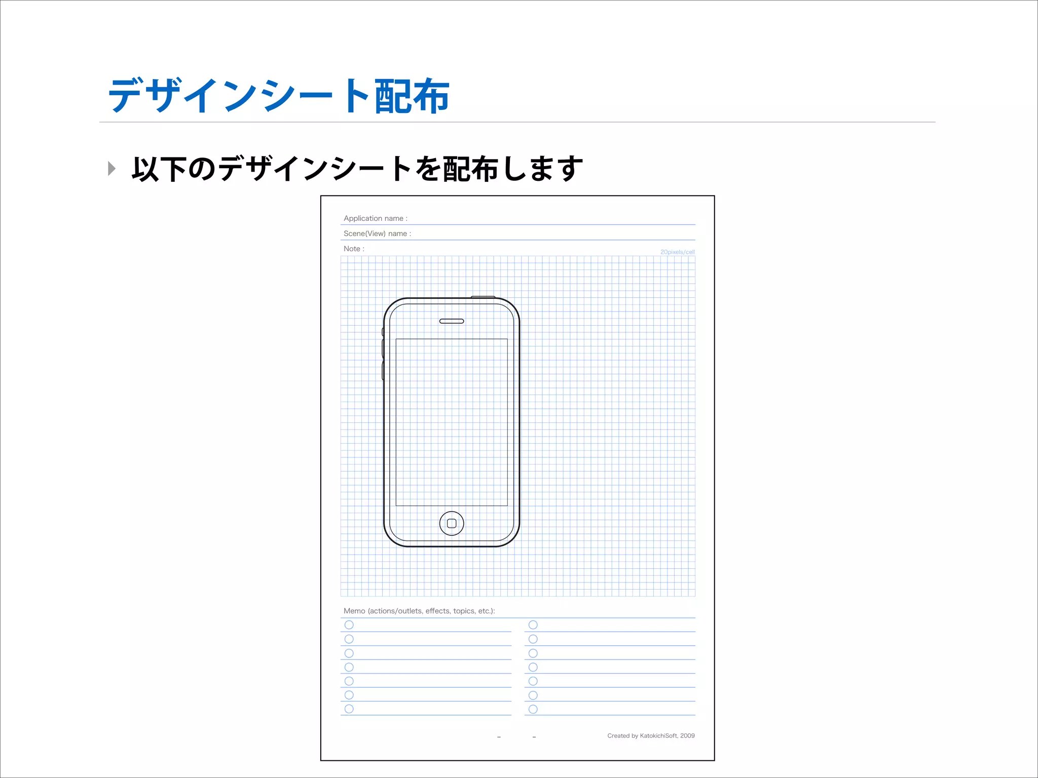 デザインシート配布
‣ 以下のデザインシートを配布します
Application name :
Scene(View) name :
Note :

20pixels/cell

Memo (actions/outlets, eﬀects, topics, etc.):

--

--

Created by KatokichiSoft, 2009

 