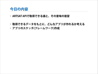 今日の内容
‣ ARTSAT APIで取得できる値と、その意味の復習
!

‣ 取得できるデータをもとに、どんなアプリが作れるか考える
‣ アプリのスケッチ(フレームワーク)作成

 