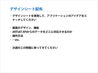 デザインシート配布
‣ デザインシートを使用して、アプリケーションのアイデアをス
ケッチしてください
!

‣ 画面のデザイン、機能
‣ ARTSAT APIからのデータをどこに対応させるのか
‣ 操作方法
‣ …etc.
!

‣ 次週のこの時間に持ってきてください

 