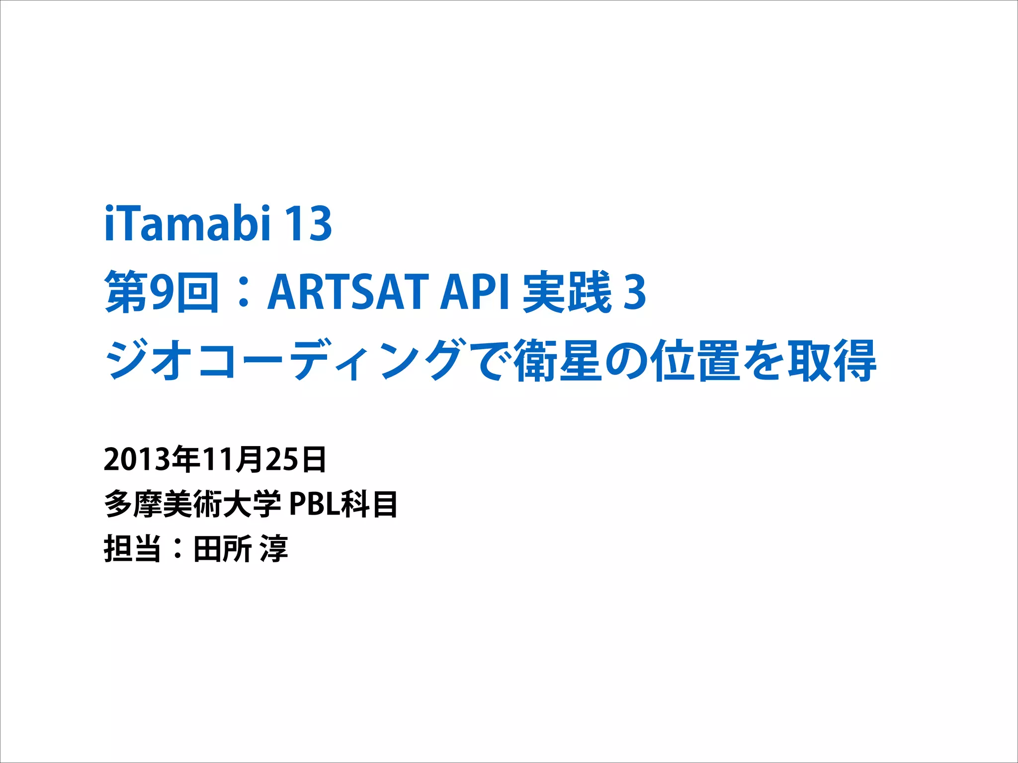 iTamabi 13 
第9回：ARTSAT API 実践 3
ジオコーディングで衛星の位置を取得
2013年11月25日
多摩美術大学 PBL科目
担当：田所 淳

 