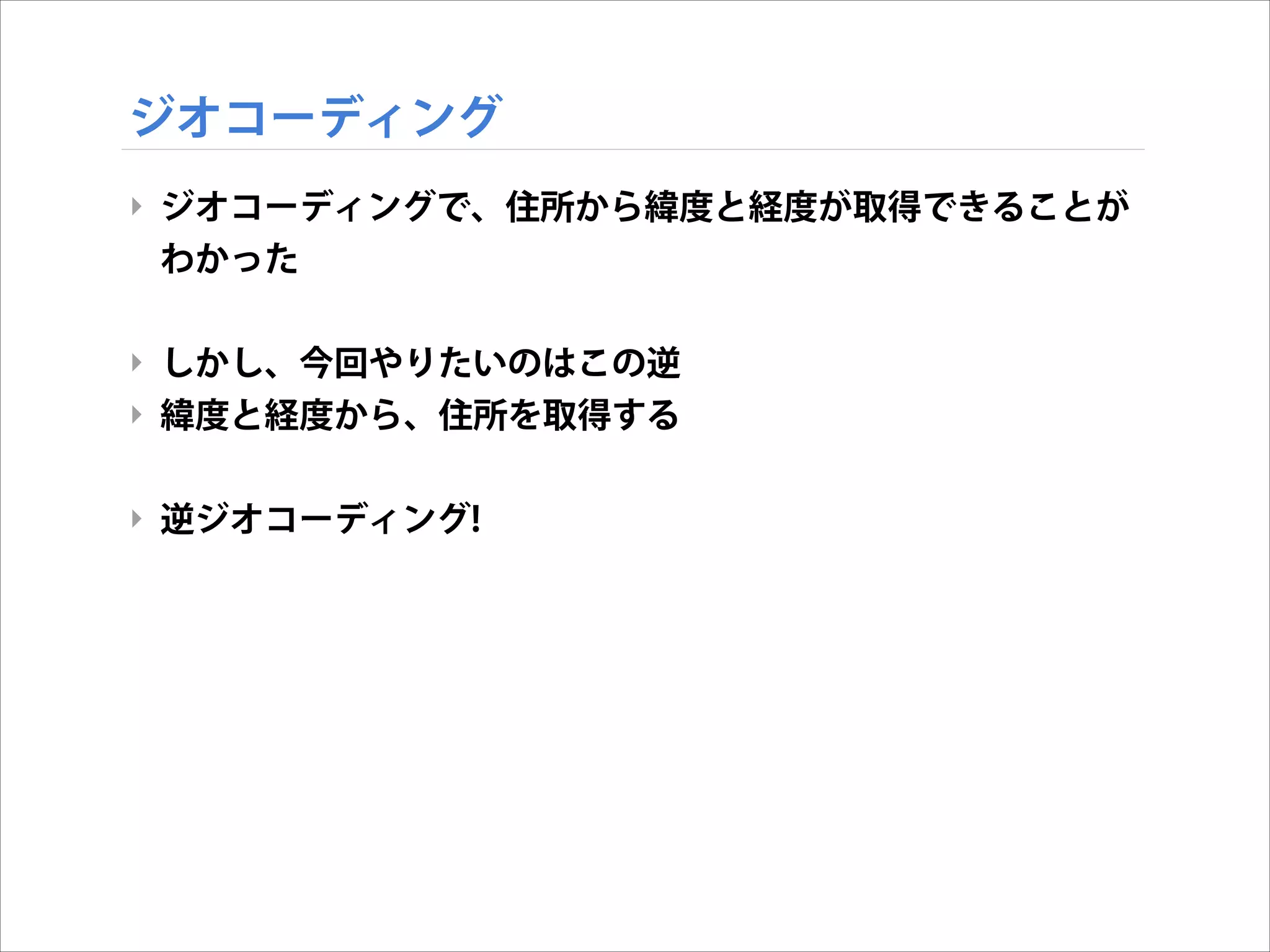 ジオコーディング
‣ ジオコーディングで、住所から緯度と経度が取得できることが
わかった
!

‣ しかし、今回やりたいのはこの逆
‣ 緯度と経度から、住所を取得する
!

‣ 逆ジオコーディング!

 
