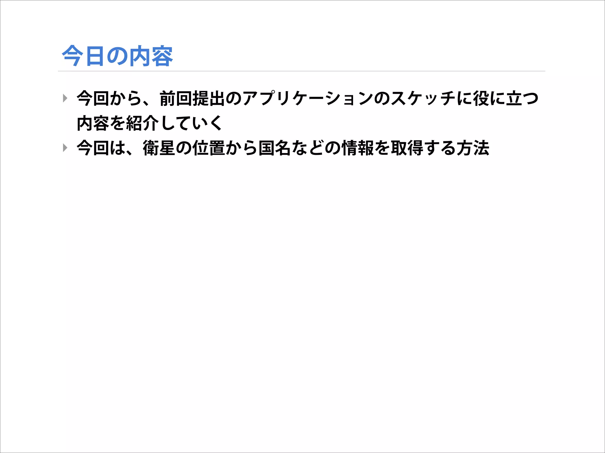 今日の内容
‣ 今回から、前回提出のアプリケーションのスケッチに役に立つ
内容を紹介していく
‣ 今回は、衛星の位置から国名などの情報を取得する方法

 
