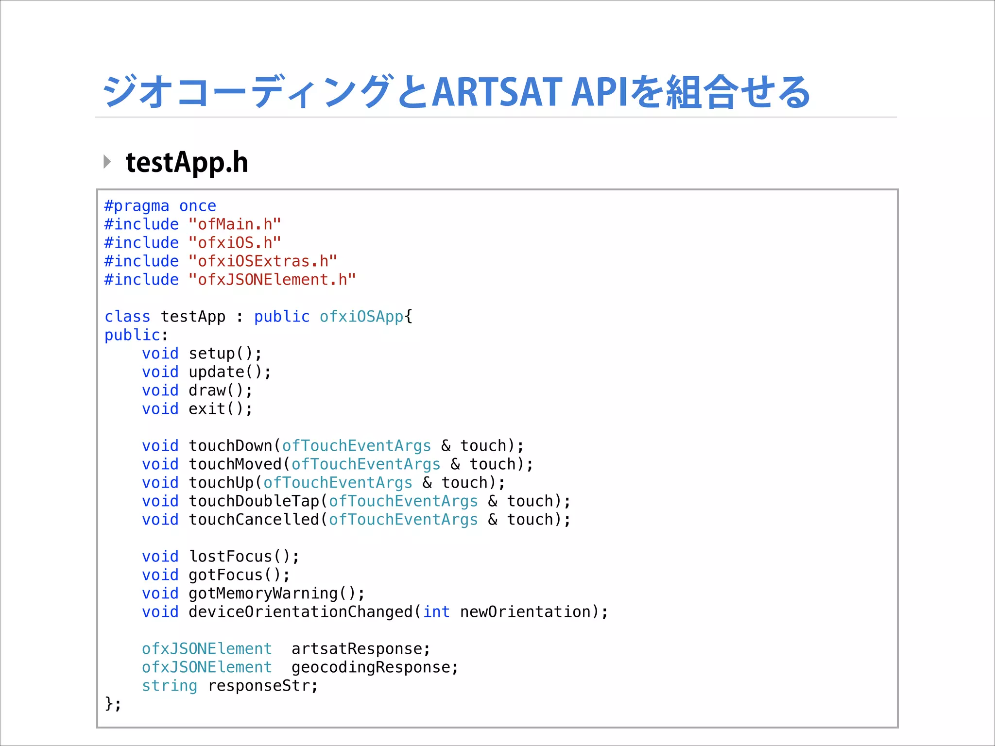 ジオコーディングとARTSAT APIを組合せる
‣ testApp.h
#pragma once
#include "ofMain.h"
#include "ofxiOS.h"
#include "ofxiOSExtras.h"
#include "ofxJSONElement.h"

!

class testApp : public ofxiOSApp{
public:
void setup();
void update();
void draw();
void exit();
void
void
void
void
void

touchDown(ofTouchEventArgs & touch);
touchMoved(ofTouchEventArgs & touch);
touchUp(ofTouchEventArgs & touch);
touchDoubleTap(ofTouchEventArgs & touch);
touchCancelled(ofTouchEventArgs & touch);

void
void
void
void

lostFocus();
gotFocus();
gotMemoryWarning();
deviceOrientationChanged(int newOrientation);

ofxJSONElement artsatResponse;
ofxJSONElement geocodingResponse;
string responseStr;
};

 