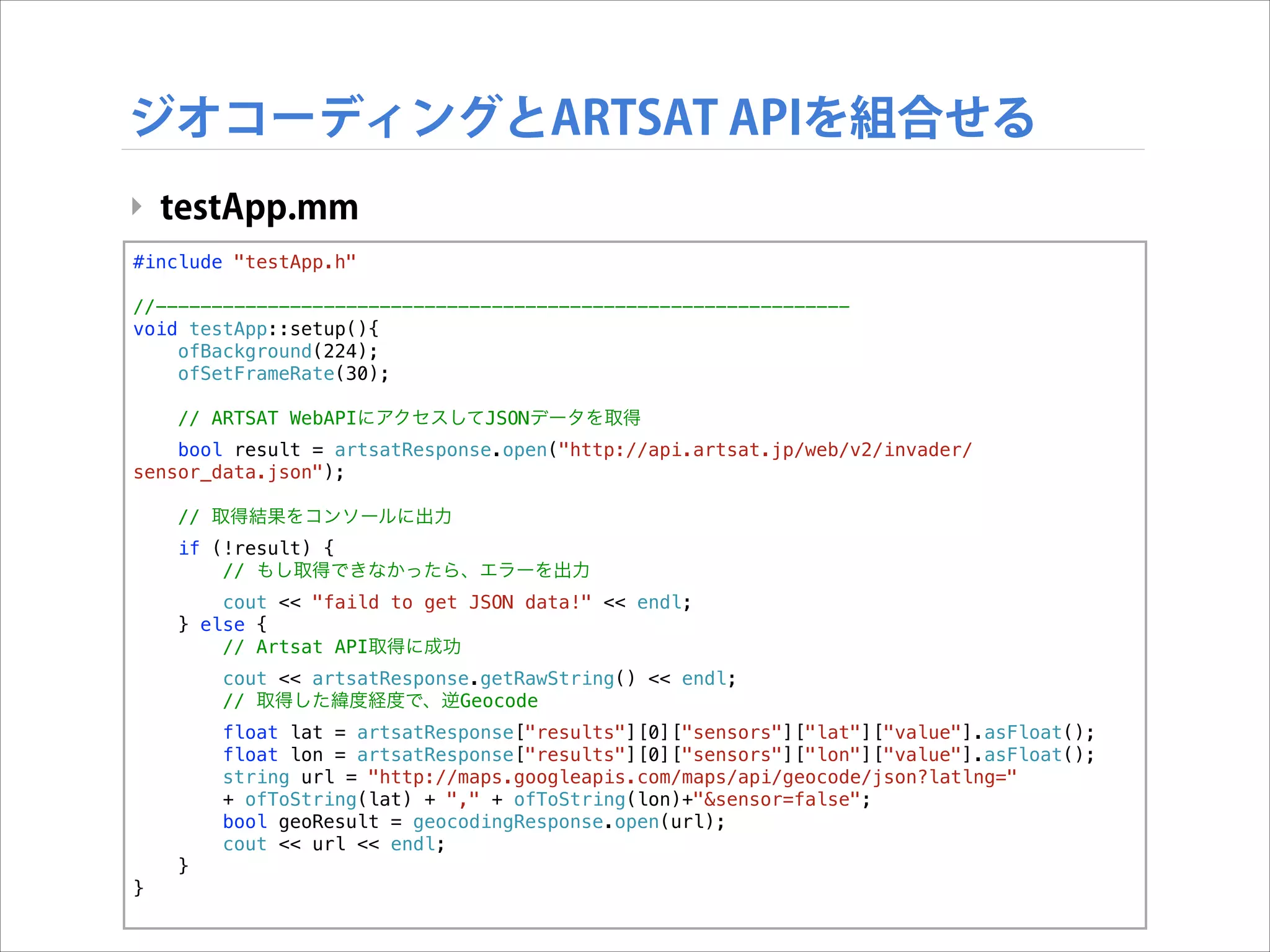 ジオコーディングとARTSAT APIを組合せる
‣ testApp.mm
#include "testApp.h"

!

//-------------------------------------------------------------void testApp::setup(){
ofBackground(224);
ofSetFrameRate(30);
// ARTSAT WebAPIにアクセスしてJSONデータを取得
bool result = artsatResponse.open("http://api.artsat.jp/web/v2/invader/
sensor_data.json");
// 取得結果をコンソールに出力
if (!result) {
// もし取得できなかったら、エラーを出力
cout << "faild to get JSON data!" << endl;
} else {
// Artsat API取得に成功
cout << artsatResponse.getRawString() << endl;
// 取得した緯度経度で、逆Geocode
float lat = artsatResponse["results"][0]["sensors"]["lat"]["value"].asFloat();
float lon = artsatResponse["results"][0]["sensors"]["lon"]["value"].asFloat();
string url = "http://maps.googleapis.com/maps/api/geocode/json?latlng="
+ ofToString(lat) + "," + ofToString(lon)+"&sensor=false";
bool geoResult = geocodingResponse.open(url);
cout << url << endl;
}
}

 